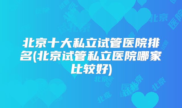 北京十大私立试管医院排名(北京试管私立医院哪家比较好)