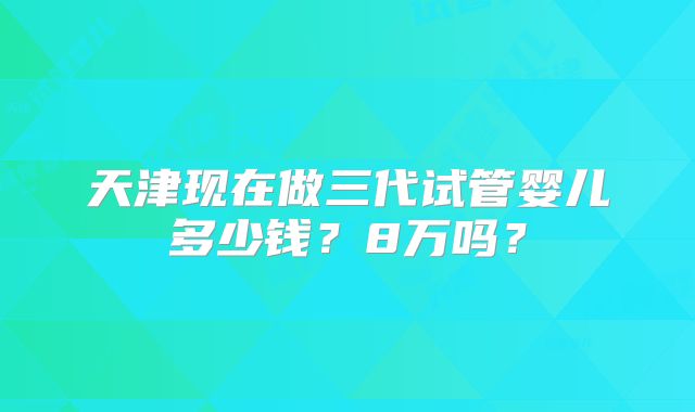 天津现在做三代试管婴儿多少钱？8万吗？