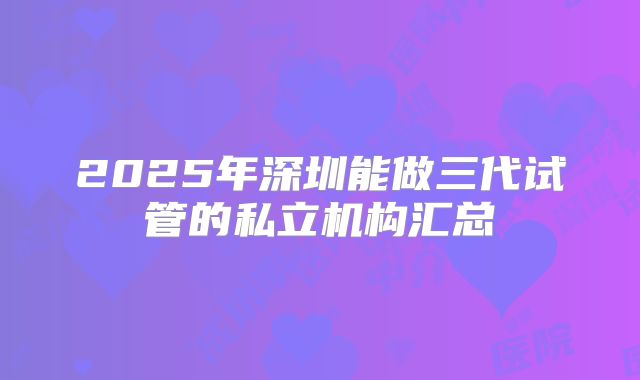 2025年深圳能做三代试管的私立机构汇总