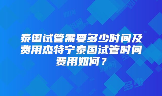泰国试管需要多少时间及费用杰特宁泰国试管时间费用如何？