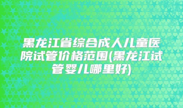 黑龙江省综合成人儿童医院试管价格范围(黑龙江试管婴儿哪里好)