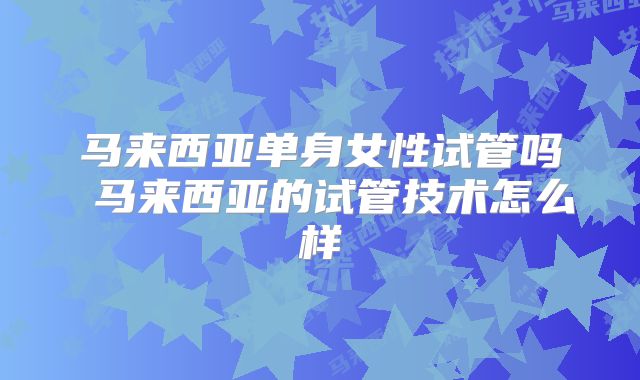 马来西亚单身女性试管吗 马来西亚的试管技术怎么样