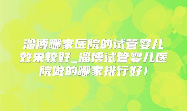 淄博哪家医院的试管婴儿效果较好_淄博试管婴儿医院做的哪家排行好！