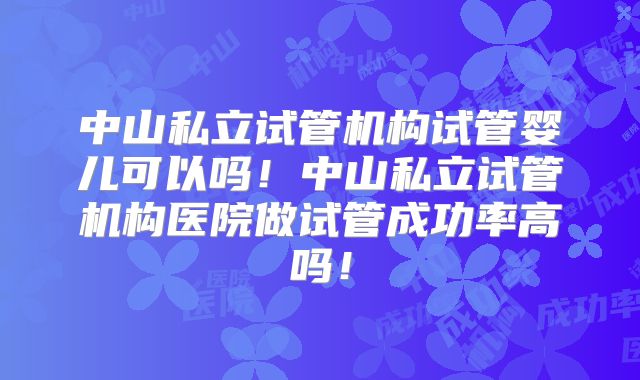 中山私立试管机构试管婴儿可以吗！中山私立试管机构医院做试管成功率高吗！