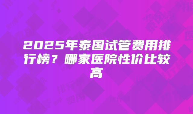 2025年泰国试管费用排行榜？哪家医院性价比较高