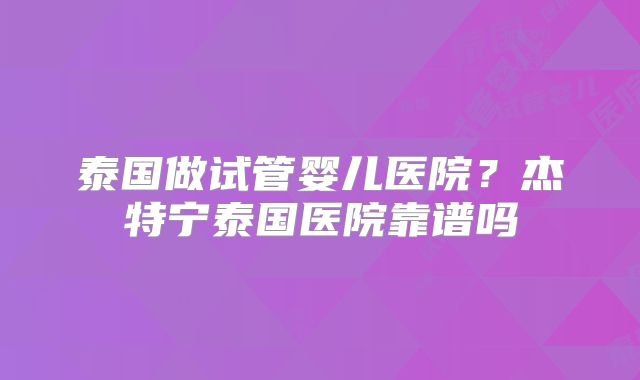 泰国做试管婴儿医院？杰特宁泰国医院靠谱吗