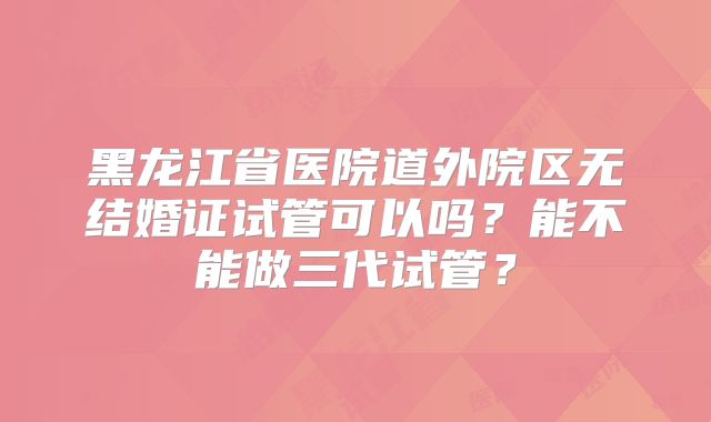 黑龙江省医院道外院区无结婚证试管可以吗？能不能做三代试管？