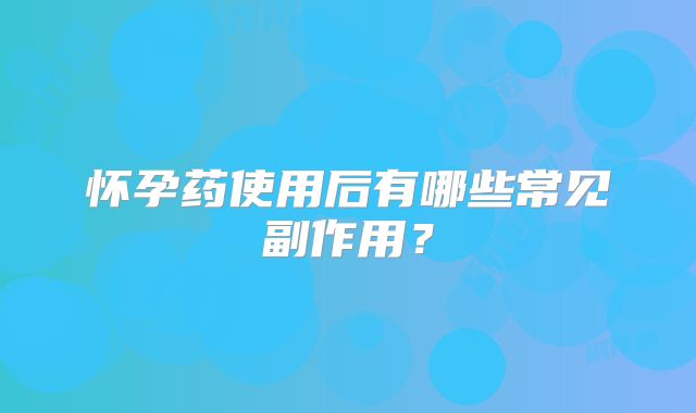 怀孕药使用后有哪些常见副作用？