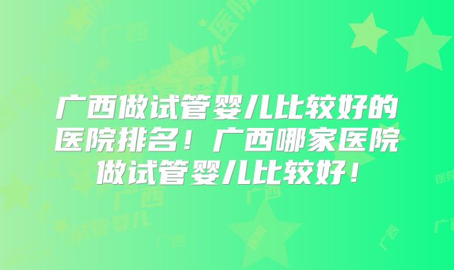 广西做试管婴儿比较好的医院排名！广西哪家医院做试管婴儿比较好！