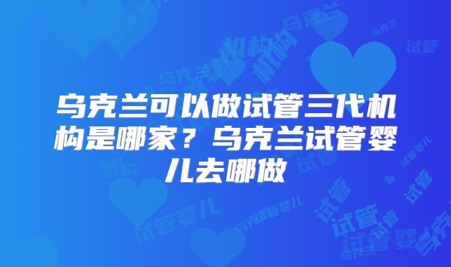 乌克兰可以做试管三代机构是哪家？乌克兰试管婴儿去哪做