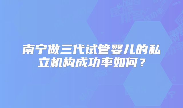 南宁做三代试管婴儿的私立机构成功率如何?