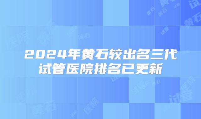 2024年黄石较出名三代试管医院排名已更新