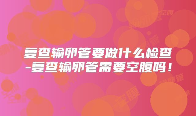 复查输卵管要做什么检查-复查输卵管需要空腹吗！
