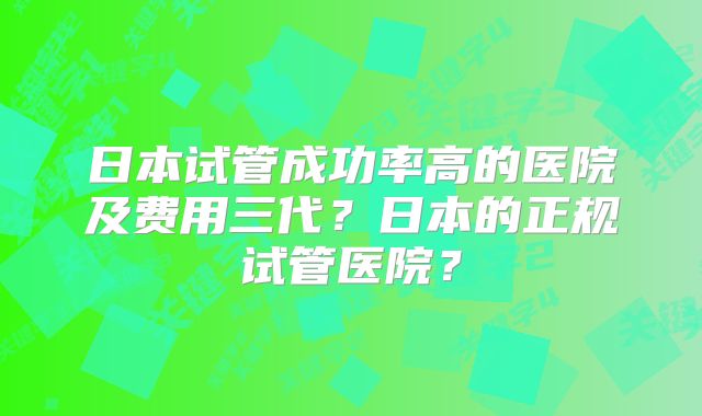 日本试管成功率高的医院及费用三代？日本的正规试管医院？