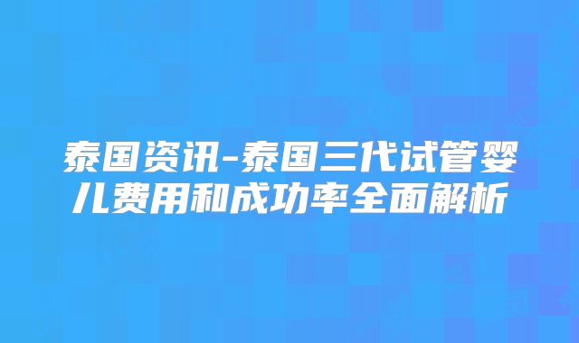 泰国资讯-泰国三代试管婴儿费用和成功率全面解析