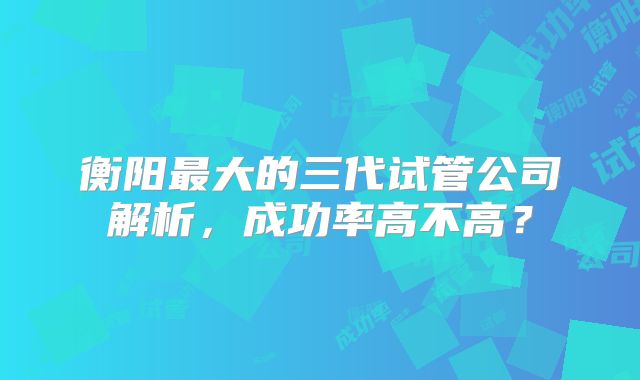 衡阳最大的三代试管公司解析，成功率高不高？