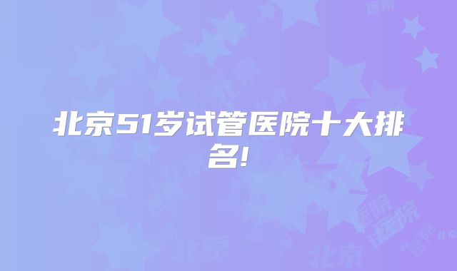 北京51岁试管医院十大排名!