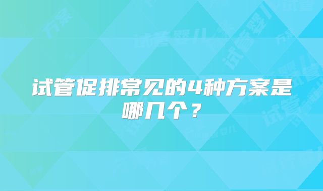 试管促排常见的4种方案是哪几个？