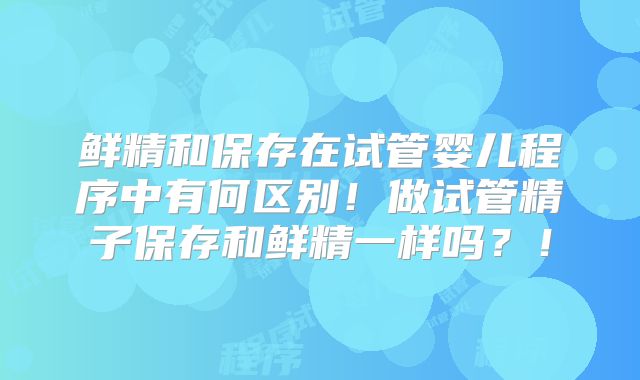 鲜精和保存在试管婴儿程序中有何区别!做试管精子保存和鲜精一样吗?!