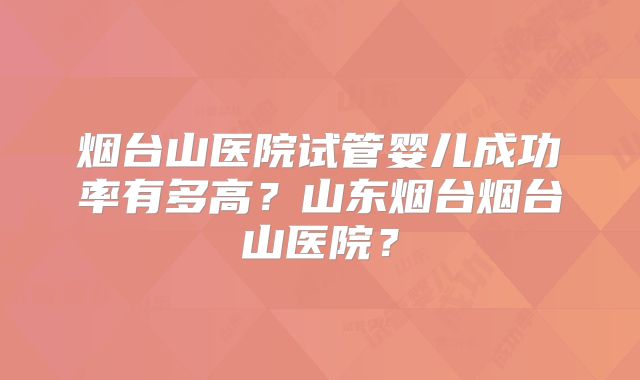 烟台山医院试管婴儿成功率有多高?山东烟台烟台山医院?