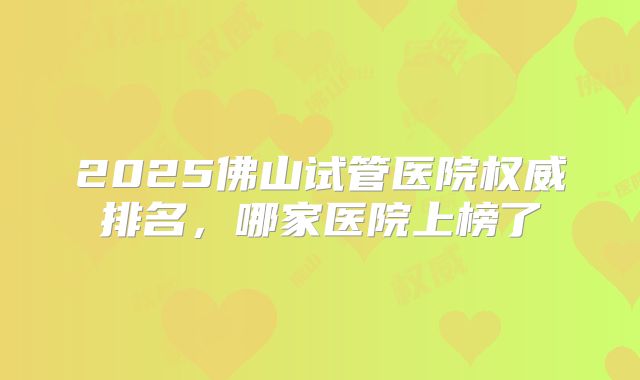 2025佛山试管医院权威排名,哪家医院上榜了