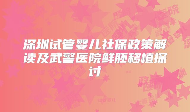 深圳试管婴儿社保政策解读及武警医院鲜胚移植探讨
