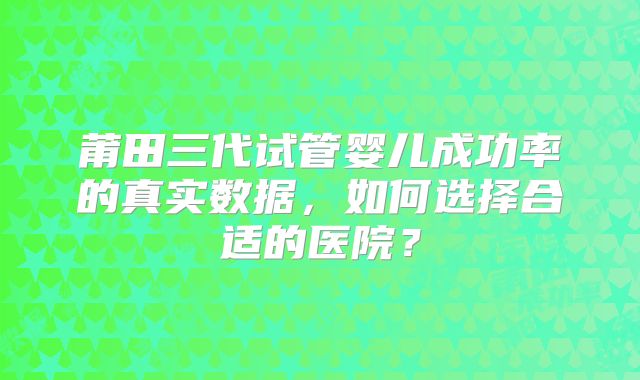 莆田三代试管婴儿成功率的真实数据，如何选择合适的医院？