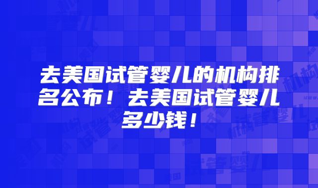 去美国试管婴儿的机构排名公布！去美国试管婴儿多少钱！