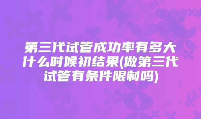 第三代试管成功率有多大什么时候初结果(做第三代试管有条件限制吗)