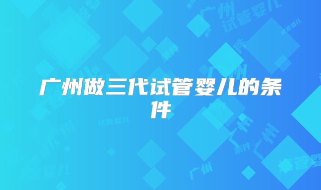 广州做三代试管婴儿的条件