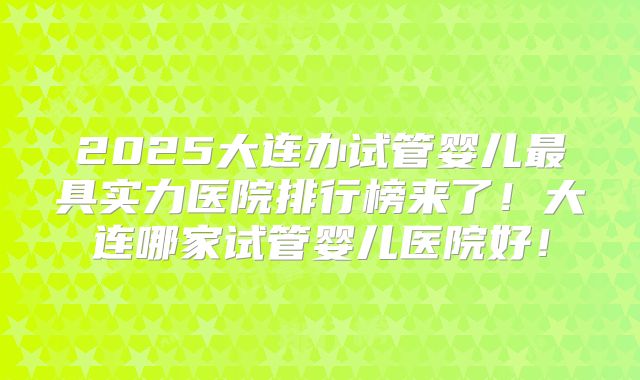 2025大连办试管婴儿最具实力医院排行榜来了！大连哪家试管婴儿医院好！