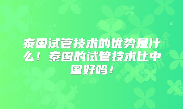 泰国试管技术的优势是什么！泰国的试管技术比中国好吗！