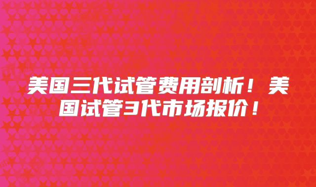 美国三代试管费用剖析！美国试管3代市场报价！
