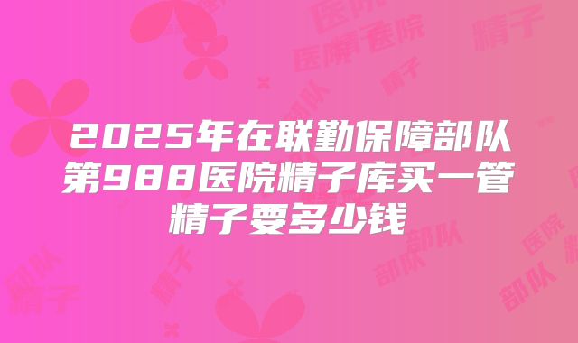 2025年在联勤保障部队第988医院精子库买一管精子要多少钱