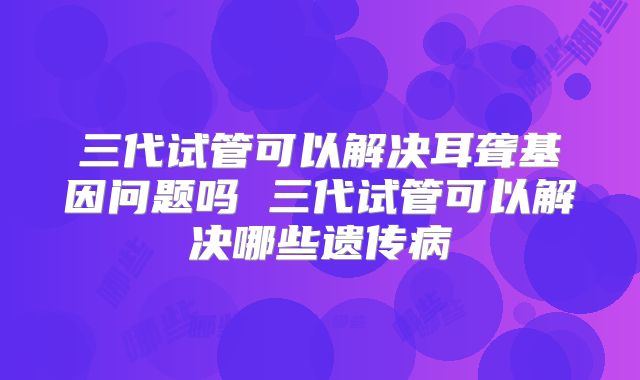 三代试管可以解决耳聋基因问题吗 三代试管可以解决哪些遗传病
