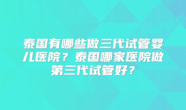 泰国有哪些做三代试管婴儿医院？泰国哪家医院做第三代试管好？