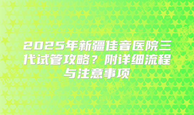 2025年新疆佳音医院三代试管攻略？附详细流程与注意事项