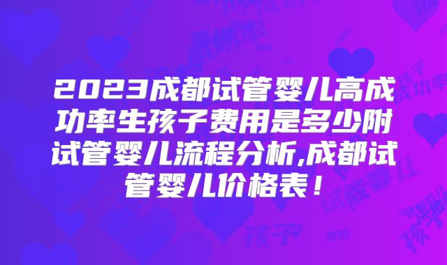 2023成都试管婴儿高成功率生孩子费用是多少附试管婴儿流程分析,成都试管婴儿价格表!