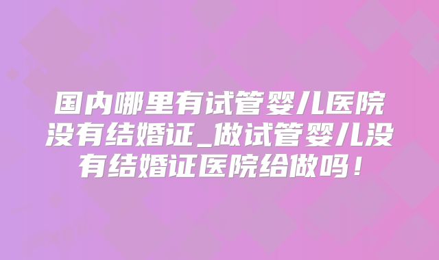 国内哪里有试管婴儿医院没有结婚证_做试管婴儿没有结婚证医院给做吗！