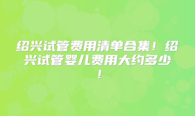 绍兴试管费用清单合集!绍兴试管婴儿费用大约多少!