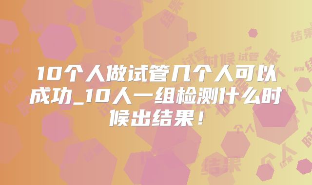 10个人做试管几个人可以成功_10人一组检测什么时候出结果！