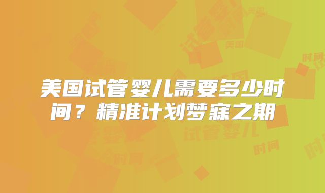 美国试管婴儿需要多少时间?精准计划梦寐之期