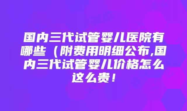 国内三代试管婴儿医院有哪些（附费用明细公布,国内三代试管婴儿价格怎么这么贵！