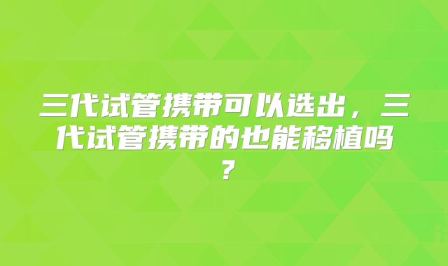 三代试管携带可以选出,三代试管携带的也能移植吗?