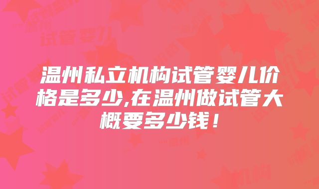 温州私立机构试管婴儿价格是多少,在温州做试管大概要多少钱！