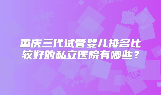 重庆三代试管婴儿排名比较好的私立医院有哪些？