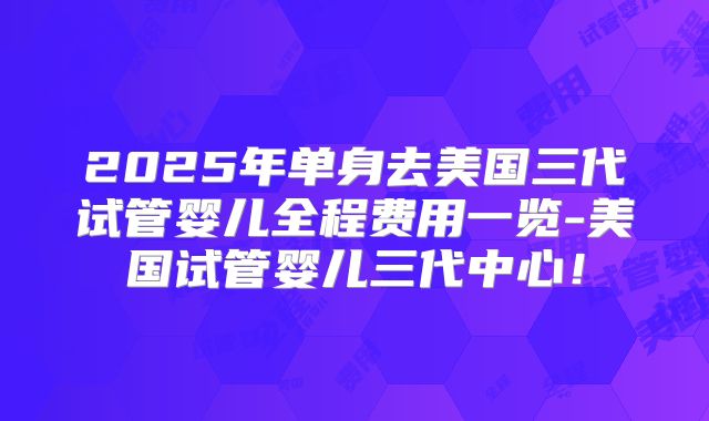 2025年单身去美国三代试管婴儿全程费用一览-美国试管婴儿三代中心！