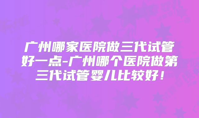 广州哪家医院做三代试管好一点-广州哪个医院做第三代试管婴儿比较好！