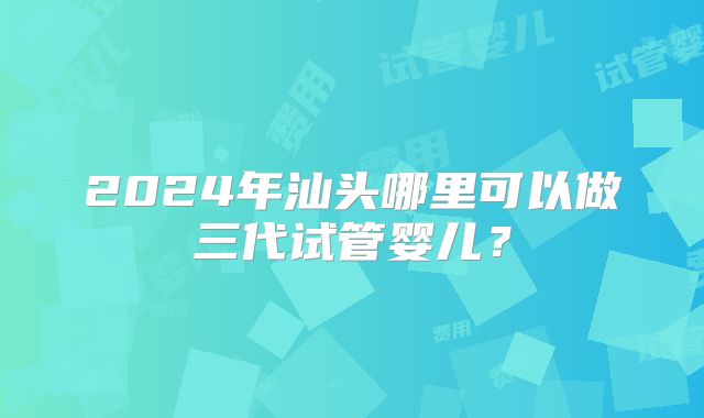2024年汕头哪里可以做三代试管婴儿？