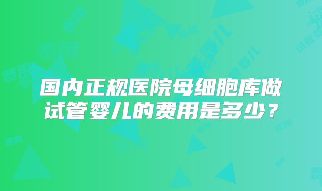 国内正规医院母细胞库做试管婴儿的费用是多少？